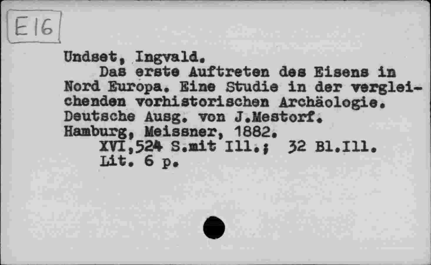 ﻿Ы£
Undset, Ingvald.
Das erste Auftreten des Eisens in Nord Europa. Eine Studie in der vergleichenden vorhistorischen Archäologie. Deutsche Ausg. von J.Mestorf.
Hamburg, Meissner, 1882.
XVI,524 S.iait Ill.j 32 Bl.Ill.
Lit. 6 p.